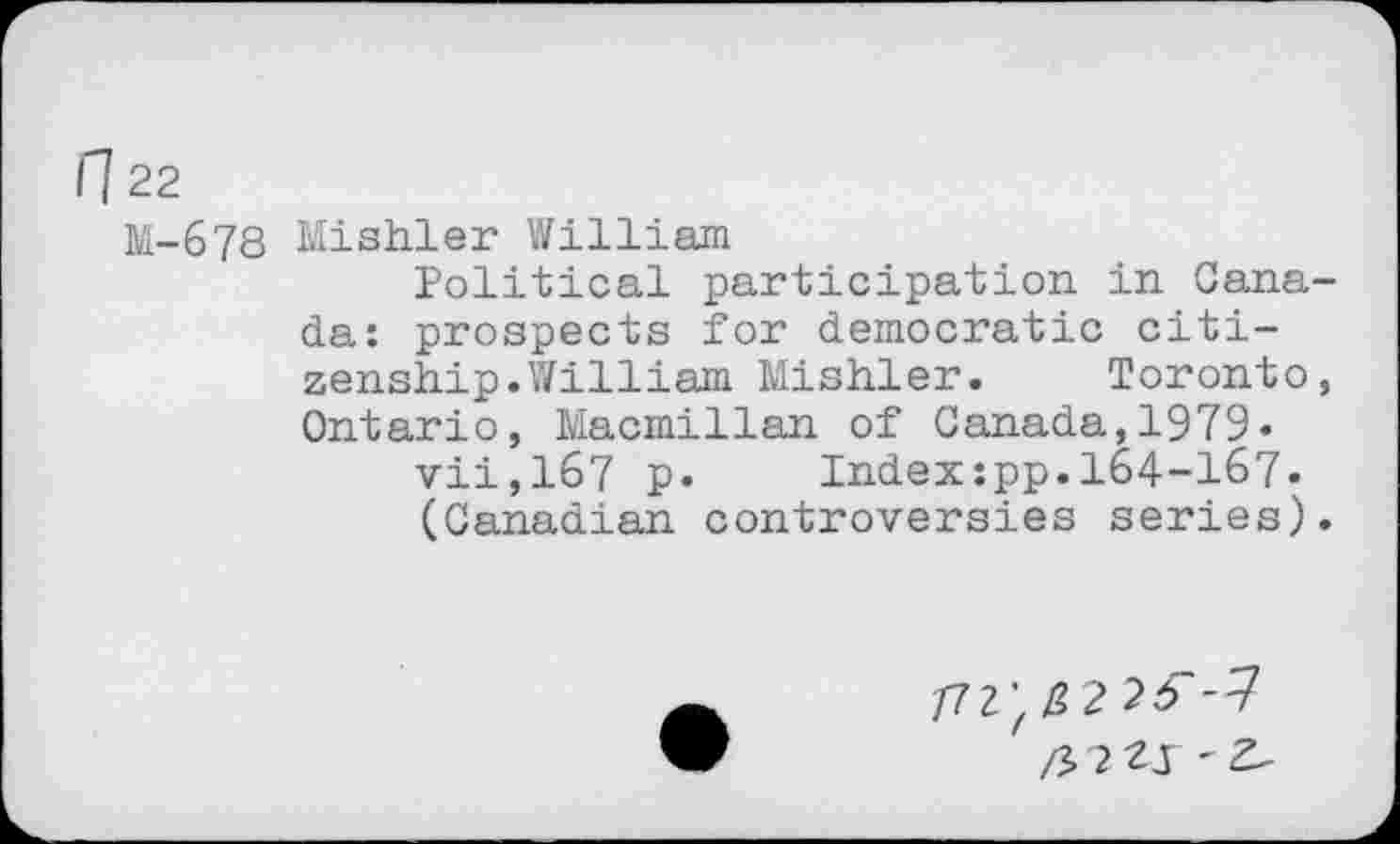 ﻿П 22
М-678 Mishler William
Political participation in Canada: prospects for democratic citizenship. William Mishler.	Toronto,
Ontario, Macmillan of Canada,1979« vii,167 p.	Index:pp.164-167«
(Canadian controversies series).
